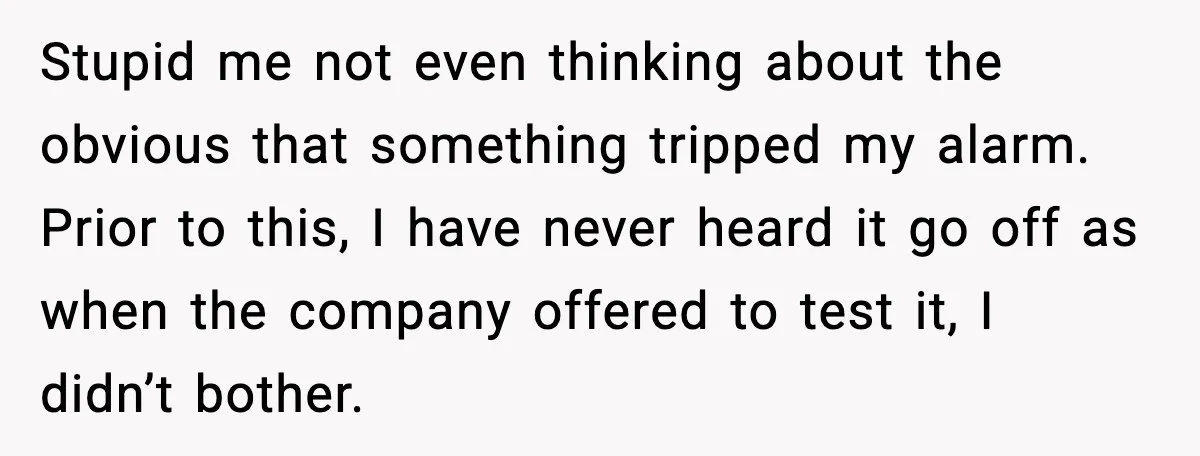 Woman Wakes To Alarm At 6AM, Finds Maintenance Man Entered Her Apartment Stupid me not even thinking about the obvious that something tripped my alarm. Prior to this, I have never heard it go off as when the company offered to test...