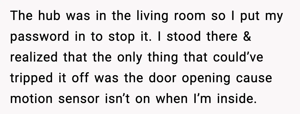 Woman Wakes To Alarm At 6AM, Finds Maintenance Man Entered Her Apartment The hub was in the living room so I put my password in to stop it. I stood there & realized that the only thing that could’ve tripped it off...