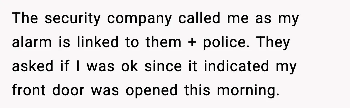 Woman Wakes To Alarm At 6AM, Finds Maintenance Man Entered Her Apartment The security company called me as my alarm is linked to them + police. They asked if I was ok since it indicated my front door was opened this morning.
