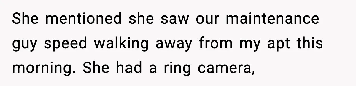 Woman Wakes To Alarm At 6AM, Finds Maintenance Man Entered Her Apartment She mentioned she saw our maintenance guy speed walking away from my apt this morning. She had a ring camera,
