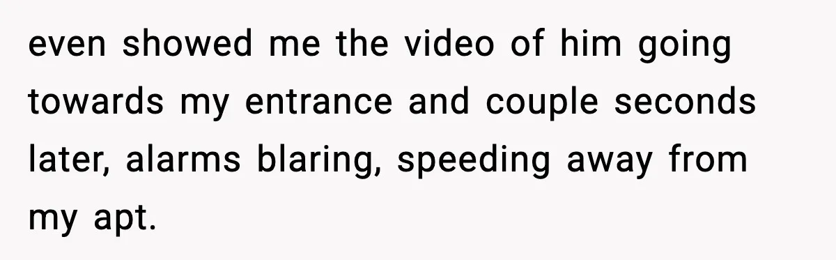 Woman Wakes To Alarm At 6AM, Finds Maintenance Man Entered Her Apartment even showed me the video of him going towards my entrance and couple seconds later, alarms blaring, speeding away from my apt.
