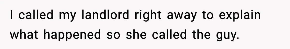 Woman Wakes To Alarm At 6AM, Finds Maintenance Man Entered Her Apartment I called my landlord right away to explain what happened so she called the guy.