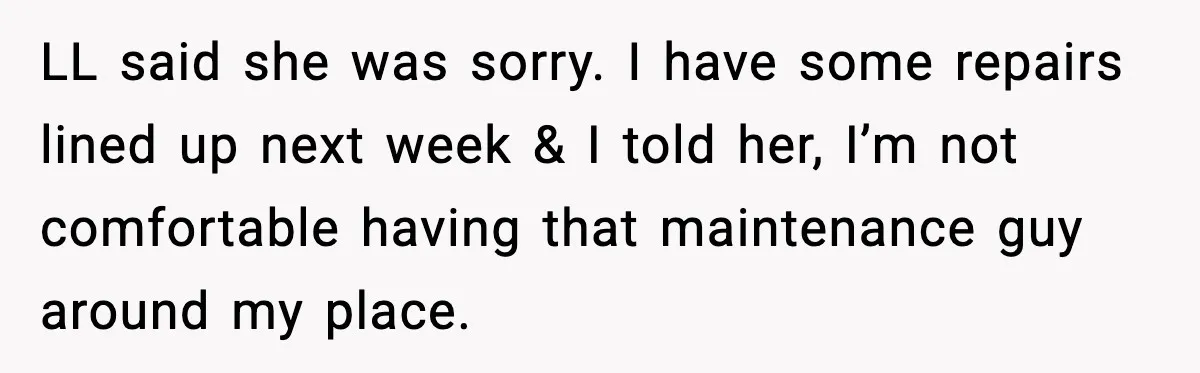 Woman Wakes To Alarm At 6AM, Finds Maintenance Man Entered Her Apartment LL said she was sorry. I have some repairs lined up next week & I told her, I’m not comfortable having that maintenance guy around my place.