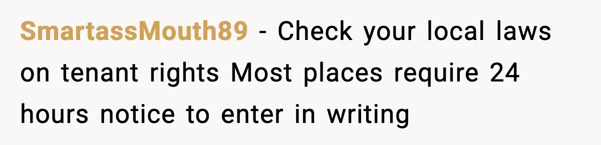 Woman Wakes To Alarm At 6AM, Finds Maintenance Man Entered Her Apartment SmartassMouth89 - Check your local laws on tenant rights Most places require 24 hours notice to enter in writing