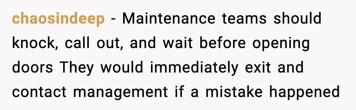 Woman Wakes To Alarm At 6AM, Finds Maintenance Man Entered Her Apartment chaosindeep - Maintenance teams should knock, call out, and wait before opening doors They would immediately exit and contact management if a mistake happened