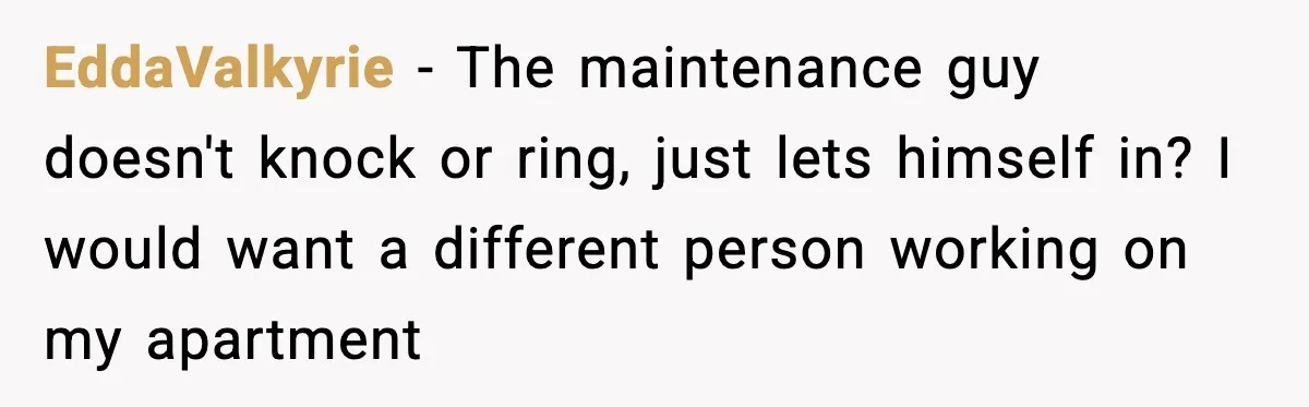 Woman Wakes To Alarm At 6AM, Finds Maintenance Man Entered Her Apartment EddaValkyrie - The maintenance guy doesn't knock or ring, just lets himself in? I would want a different person working on my apartment