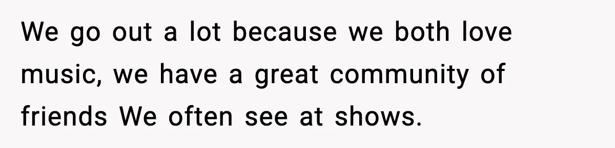 We go out a lot because we both love music, we have a great community of friends We often see at shows.