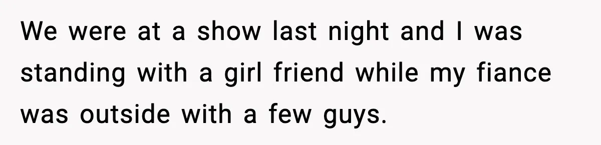 We were at a show last night and I was standing with a girl friend while my fiance was outside with a few guys.