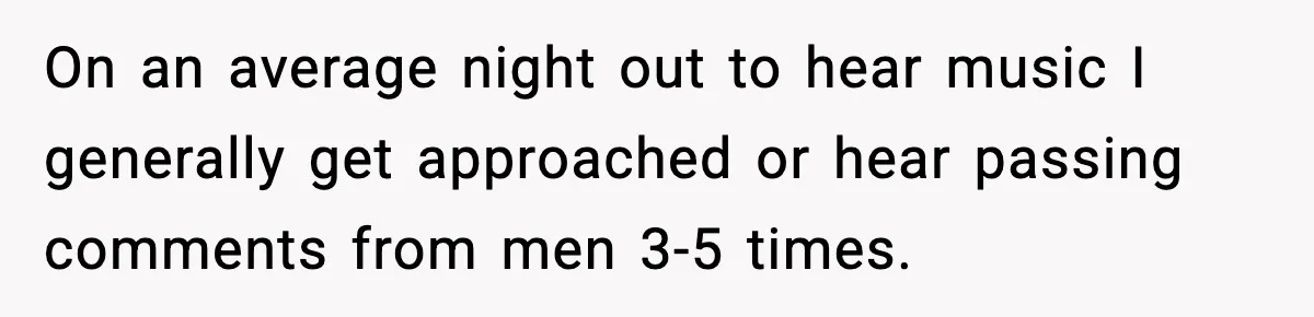 On an average night out to hear music I generally get approached or hear passing comments from men 3-5 times.