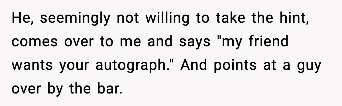 He, seemingly not willing to take the hint, comes over to me and says "my friend wants your autograph." And points at a guy over by the bar.