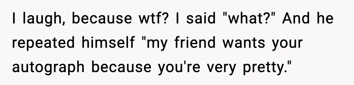 I laugh, because wtf? I said "what?" And he repeated himself "my friend wants your autograph because you're very pretty."