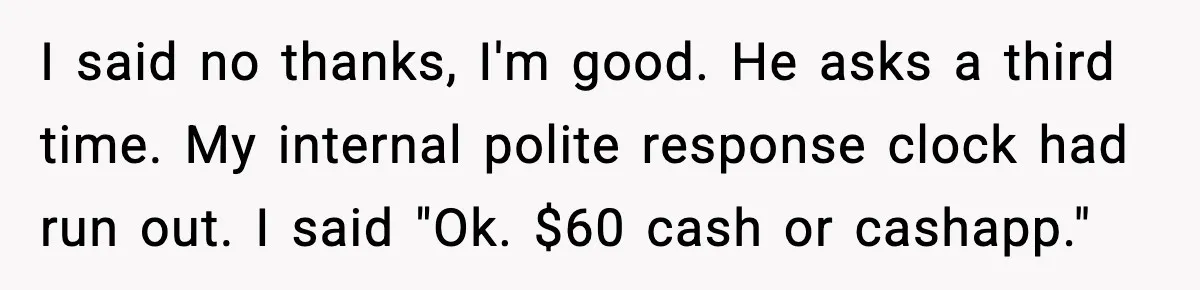I said no thanks, I'm good. He asks a third time. My internal polite response clock had run out. I said "Ok. $60 cash or cashapp."