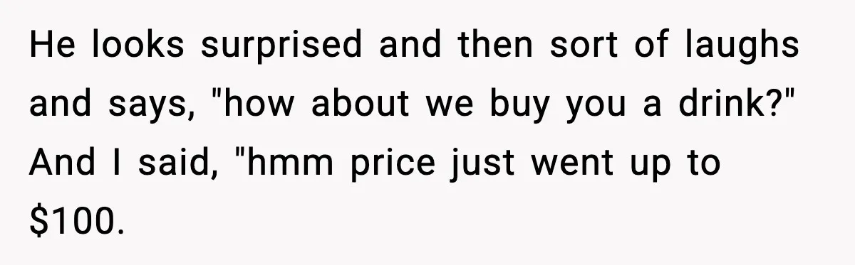 He looks surprised and then sort of laughs and says, "how about we buy you a drink?" And I said, "hmm price just went up to $100.