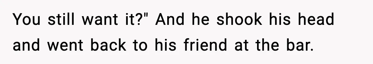 You still want it?" And he shook his head and went back to his friend at the bar.