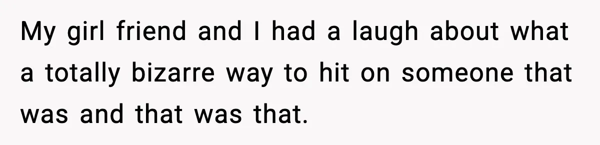 My girl friend and I had a laugh about what a totally bizarre way to hit on someone that was and that was that.