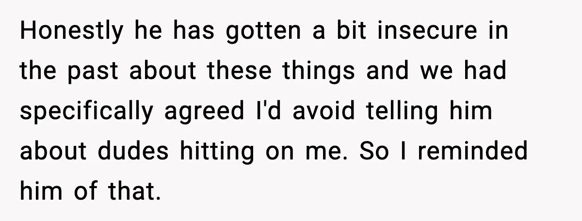 Honestly he has gotten a bit insecure in the past about these things and we had specifically agreed I'd avoid telling him about dudes hitting on me. So I reminded...