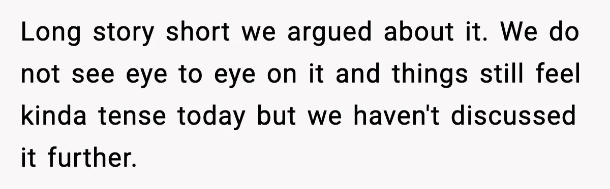 Long story short we argued about it. We do not see eye to eye on it and things still feel kinda tense today but we haven't discussed it further.