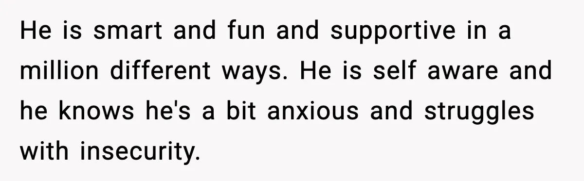 He is smart and fun and supportive in a million different ways. He is self aware and he knows he's a bit anxious and struggles with insecurity.
