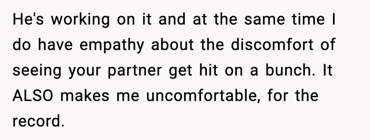 He's working on it and at the same time I do have empathy about the discomfort of seeing your partner get hit on a bunch. It ALSO makes me uncomfortable,...