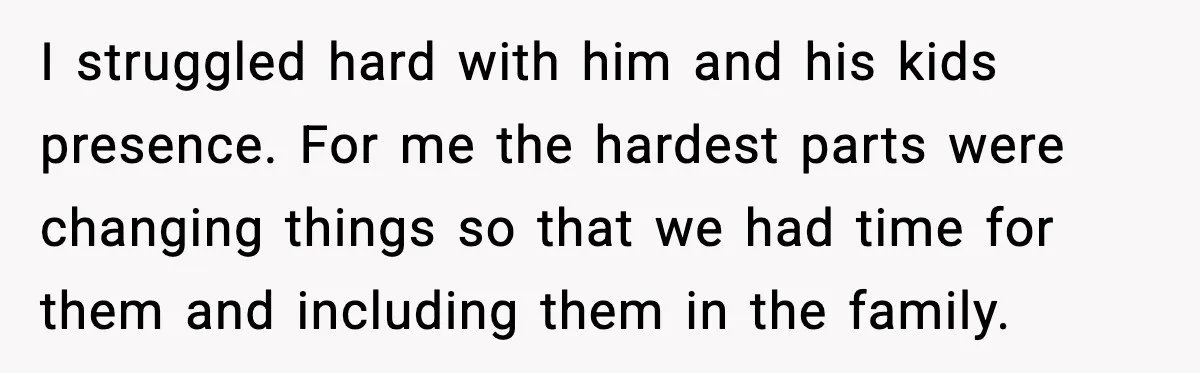I struggled hard with him and his kids presence. For me the hardest parts were changing things so that we had time for them and including them in the family.