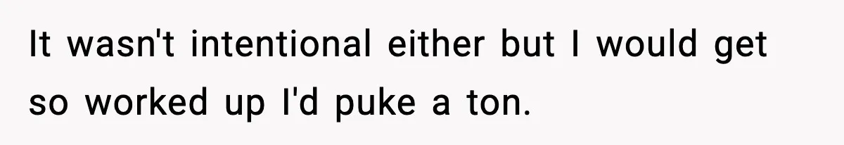 It wasn't intentional either but I would get so worked up I'd puke a ton.