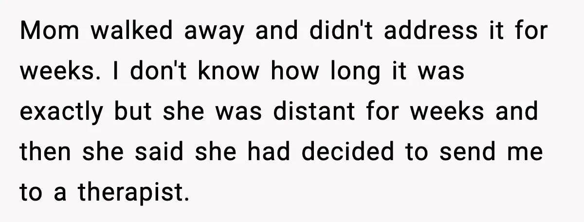 Mom walked away and didn't address it for weeks. I don't know how long it was exactly but she was distant for weeks and then she said she had decided...