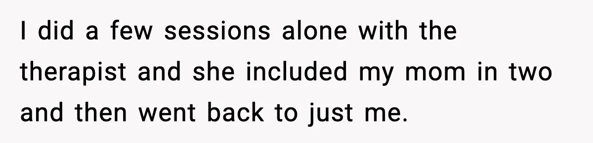 I did a few sessions alone with the therapist and she included my mom in two and then went back to just me.