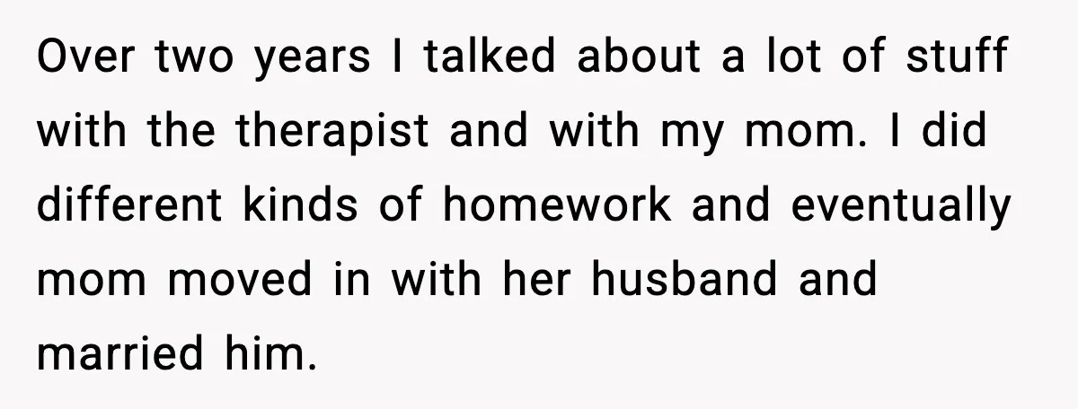 Over two years I talked about a lot of stuff with the therapist and with my mom. I did different kinds of homework and eventually mom moved in with her...