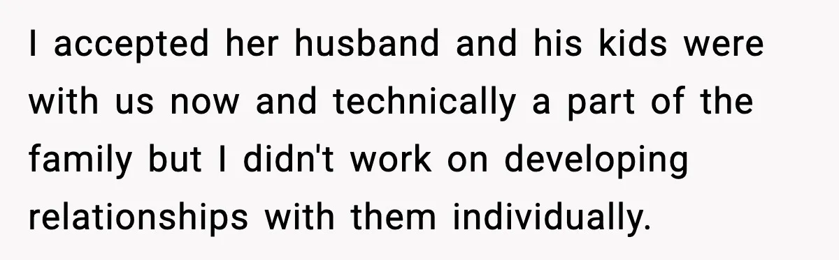 I accepted her husband and his kids were with us now and technically a part of the family but I didn't work on developing relationships with them individually.