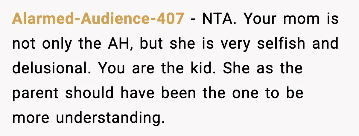 Alarmed-Audience-407 - NTA. Your mom is not only the AH, but she is very selfish and delusional. You are the kid. She as the parent should have been the one...