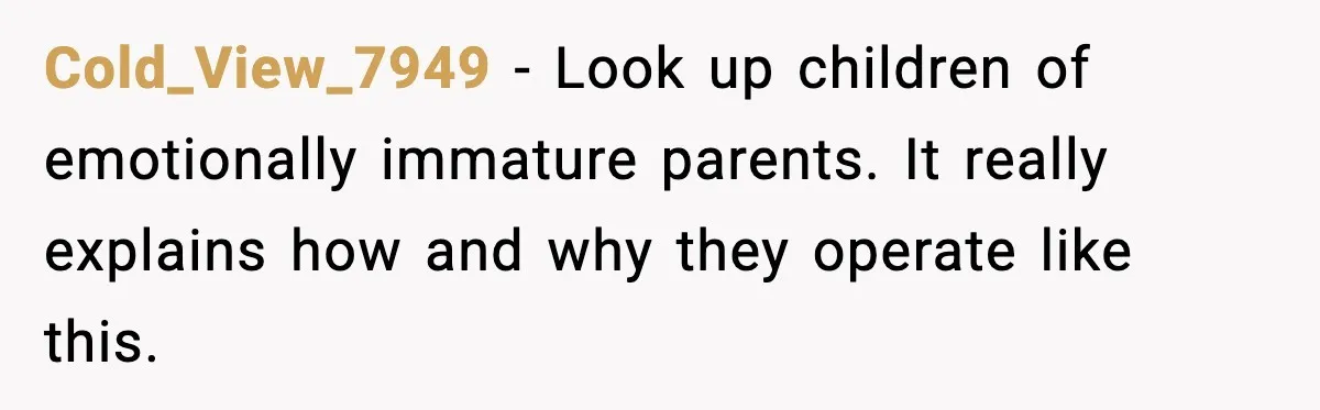 Cold_View_7949 - Look up children of emotionally immature parents. It really explains how and why they operate like this.