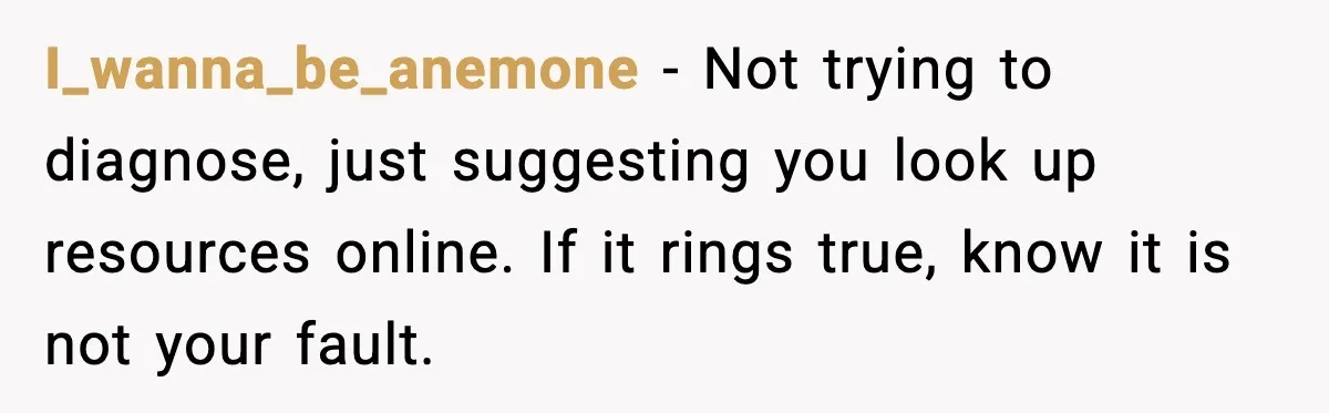 I_wanna_be_anemone - Not trying to diagnose, just suggesting you look up resources online. If it rings true, know it is not your fault.