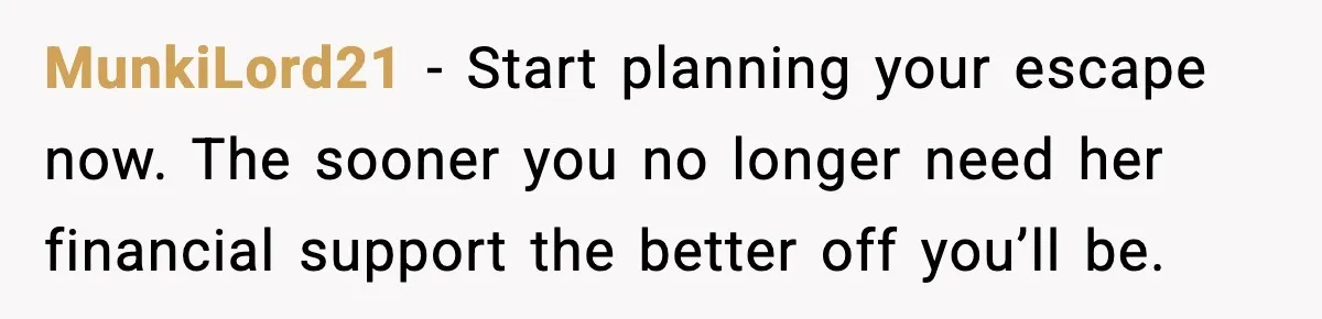 MunkiLord21 - Start planning your escape now. The sooner you no longer need her financial support the better off you’ll be.