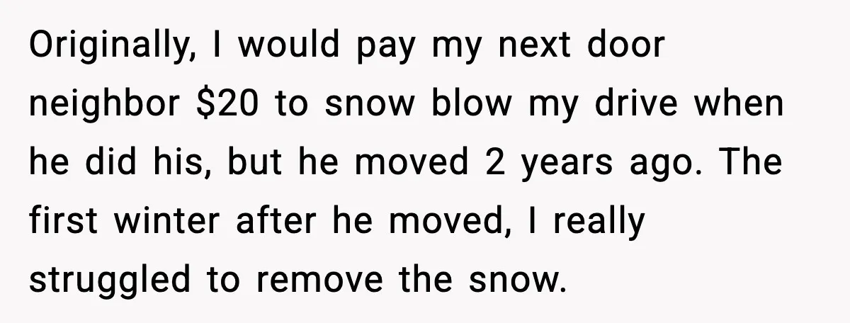 Originally, I would pay my next door neighbor $20 to snow blow my drive when he did his, but he moved 2 years ago. The first winter after he moved,...