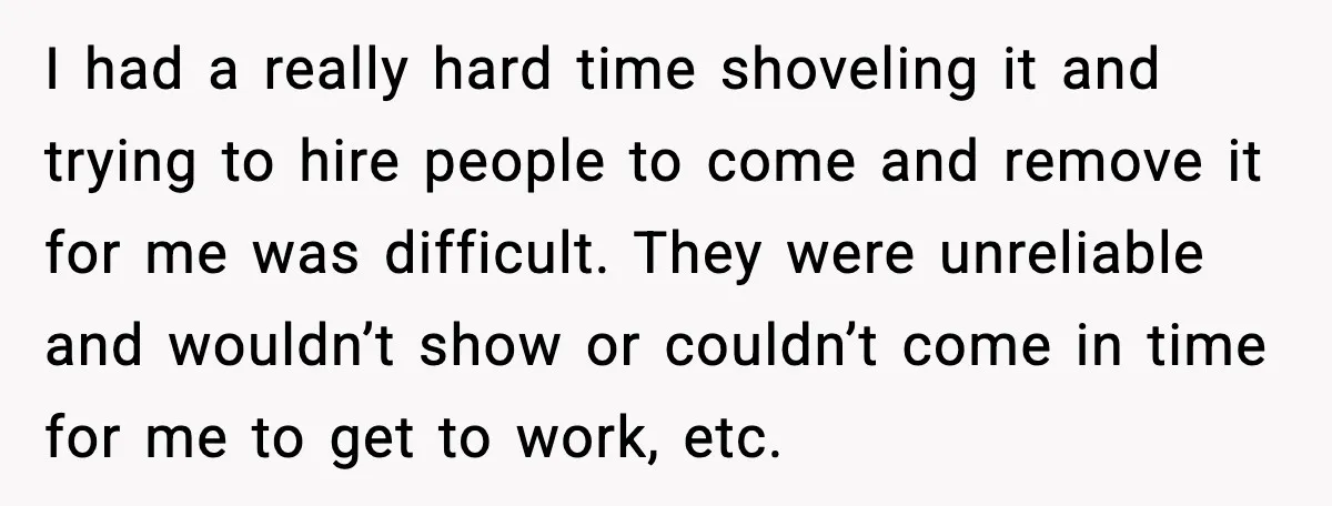 I had a really hard time shoveling it and trying to hire people to come and remove it for me was difficult. They were unreliable and wouldn’t show or couldn’t...
