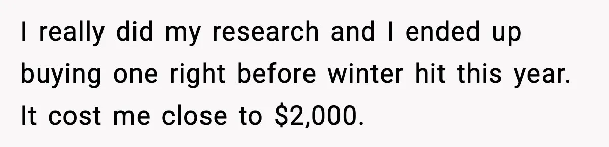 I really did my research and I ended up buying one right before winter hit this year. It cost me close to $2,000.