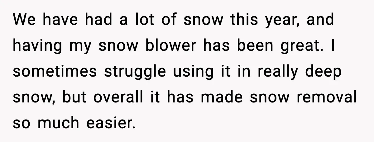 We have had a lot of snow this year, and having my snow blower has been great. I sometimes struggle using it in really deep snow, but overall it has...