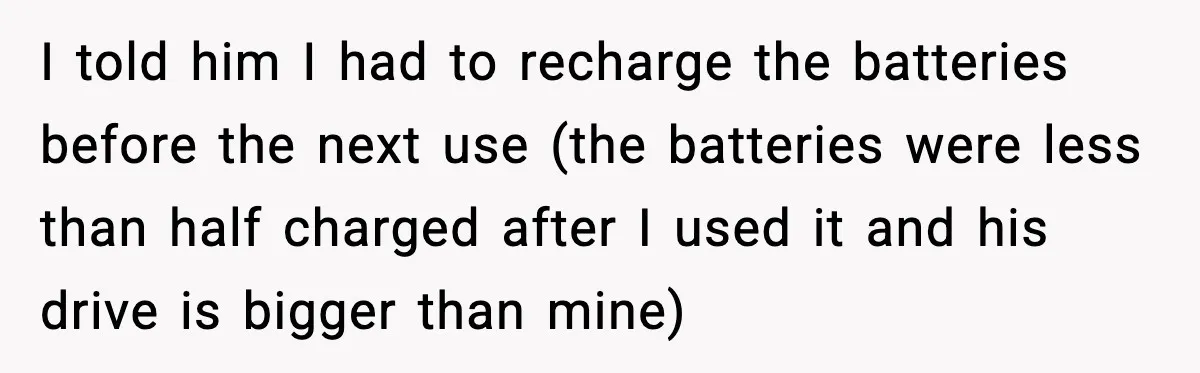 I told him I had to recharge the batteries before the next use (the batteries were less than half charged after I used it and his drive is bigger than...