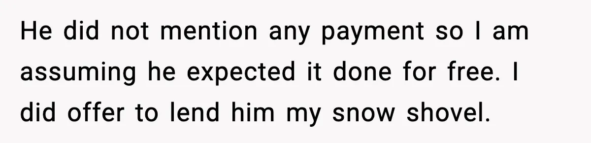 He did not mention any payment so I am assuming he expected it done for free. I did offer to lend him my snow shovel.