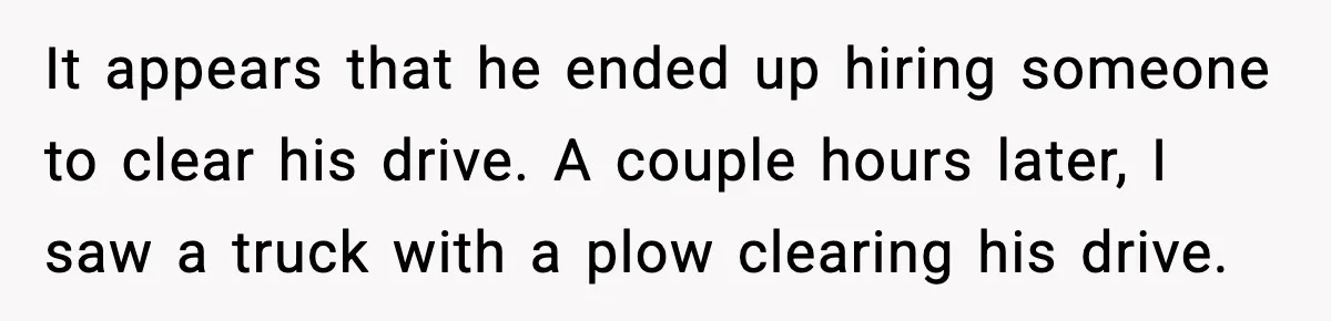 It appears that he ended up hiring someone to clear his drive. A couple hours later, I saw a truck with a plow clearing his drive.