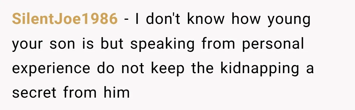 Finding Peace After a Terrifying Custody Scare With a Deeply Unwell Grandparent SilentJoe1986 − I don't know how young your son is but speaking from personal experience do not keep the kidnapping a secret from him