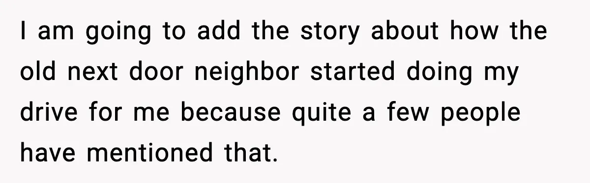 I am going to add the story about how the old next door neighbor started doing my drive for me because quite a few people have mentioned that.