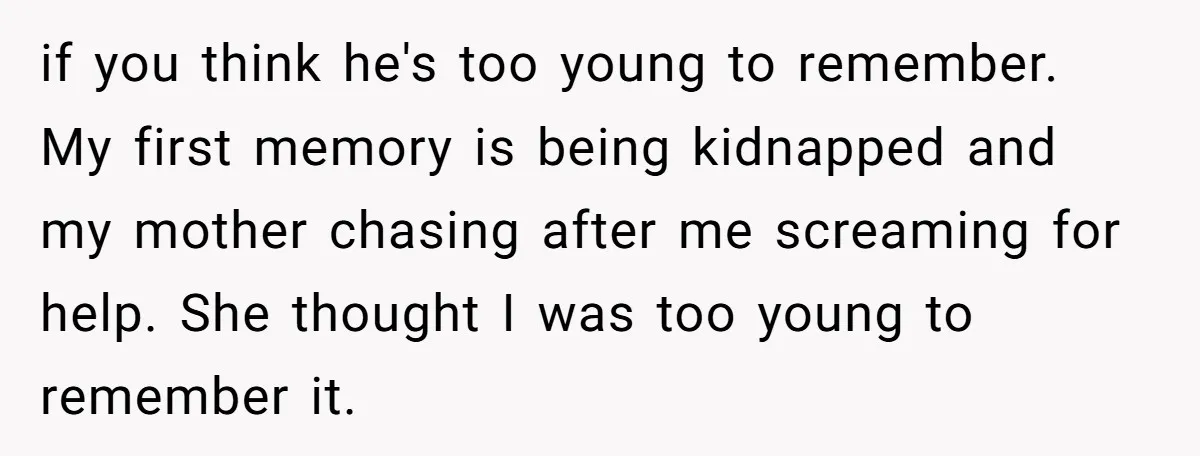 Finding Peace After a Terrifying Custody Scare With a Deeply Unwell Grandparent if you think he's too young to remember. My first memory is being kidnapped and my mother chasing after me screaming for help. She thought I was too young to...
