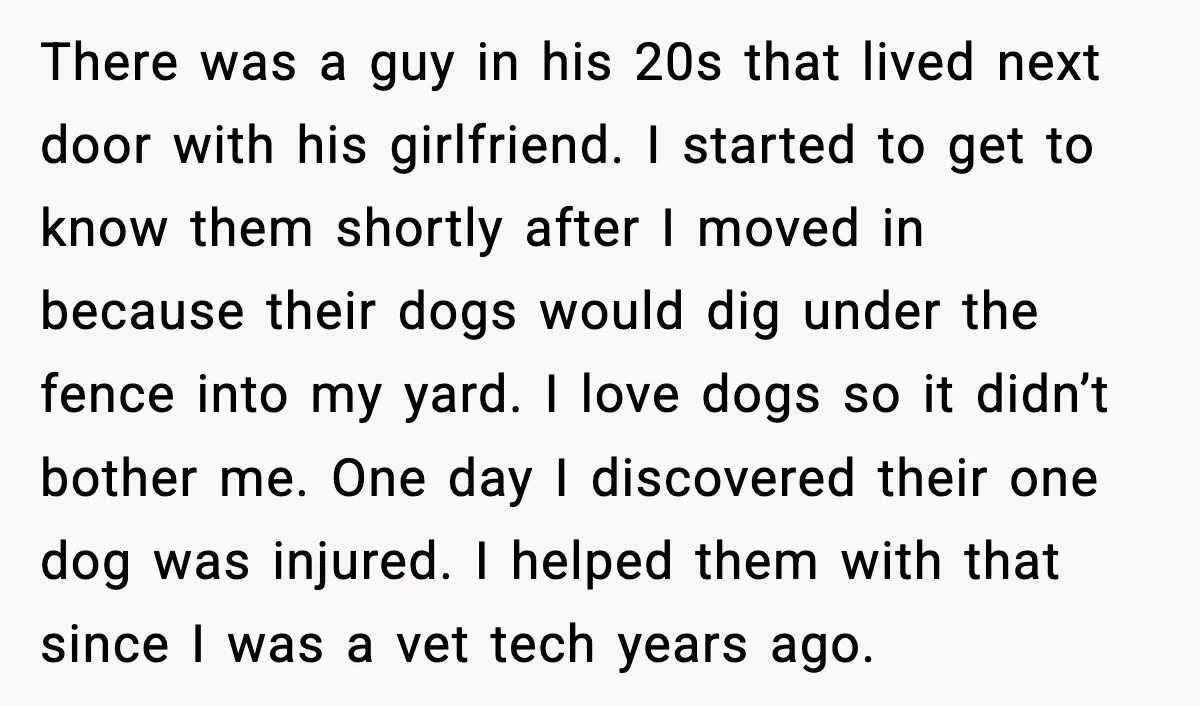 There was a guy in his 20s that lived next door with his girlfriend. I started to get to know them shortly after I moved in because their dogs would...