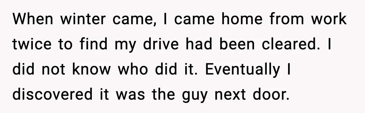 When winter came, I came home from work twice to find my drive had been cleared. I did not know who did it. Eventually I discovered it was the guy...