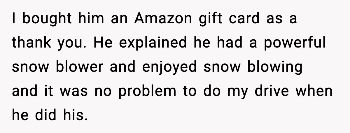 I bought him an Amazon gift card as a thank you. He explained he had a powerful snow blower and enjoyed snow blowing and it was no problem to do...