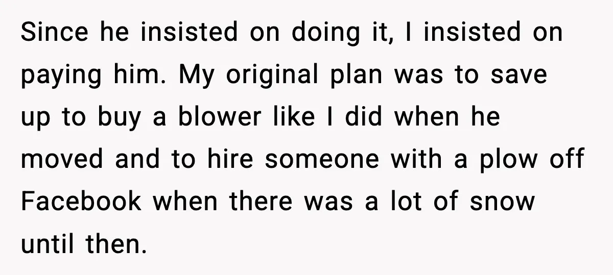 Since he insisted on doing it, I insisted on paying him. My original plan was to save up to buy a blower like I did when he moved and to...