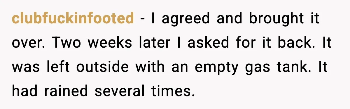 clubfuckinfooted - I agreed and brought it over. Two weeks later I asked for it back. It was left outside with an empty gas tank. It had rained several times.