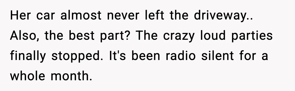 Loud Party Neighbor Threatens Violence, Judge Sees Video, And Everything Changes Her car almost never left the driveway.. Also, the best part? The crazy loud parties finally stopped. It's been radio silent for a whole month.