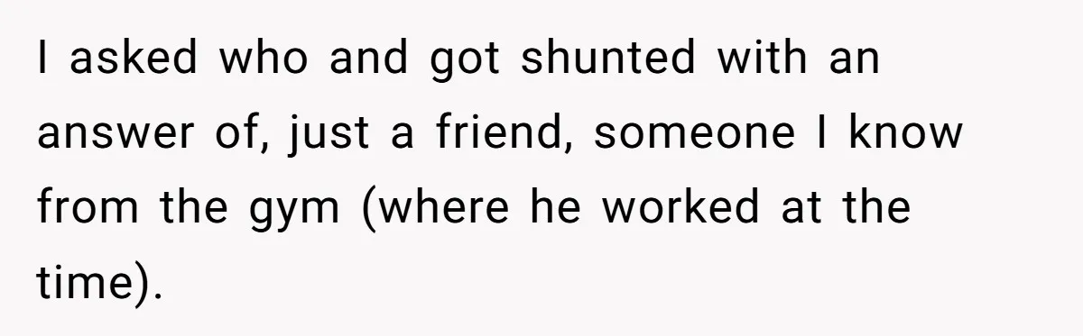 I asked who and got shunted with an answer of, just a friend, someone I know from the gym (where he worked at the time).